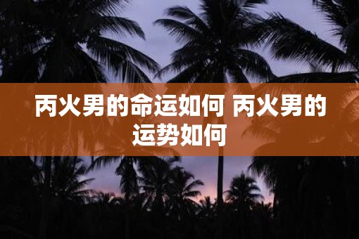 丙火男的命运如何 丙火男的运势如何