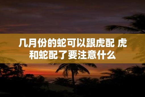 几月份的蛇可以跟虎配 虎和蛇配了要注意什么