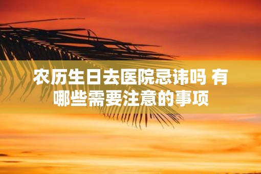 农历生日去医院忌讳吗 有哪些需要注意的事项