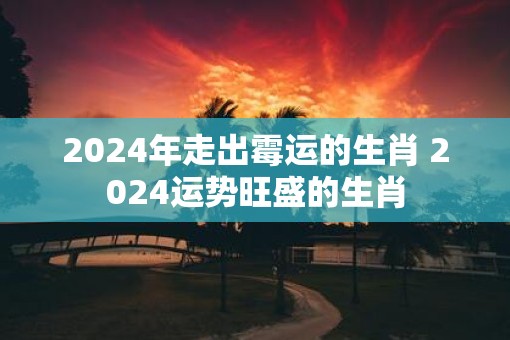 2025年走出霉运的生肖 2025运势旺盛的生肖