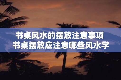 书桌风水的摆放注意事项 书桌摆放应注意哪些风水学因素 书桌风水的摆放注意事项 书桌摆放应注意哪些风水学因素