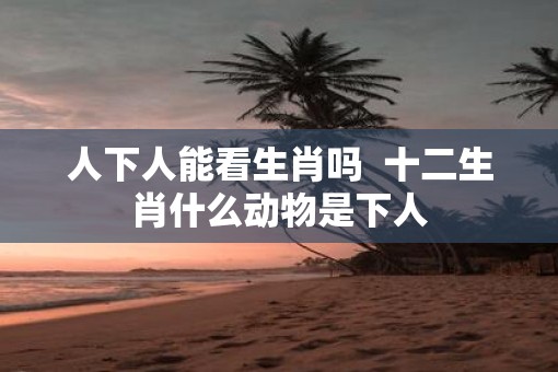 人下人能看生肖吗  十二生肖什么动物是下人