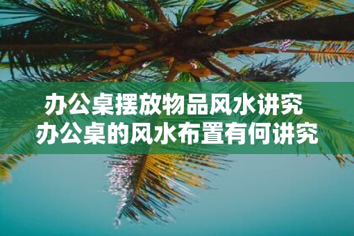 办公桌摆放物品风水讲究 办公桌的风水布置有何讲究