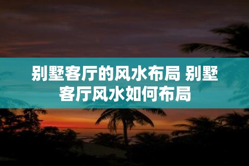 别墅客厅的风水布局 别墅客厅风水如何布局