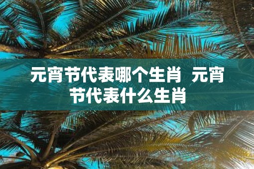 元宵节代表哪个生肖  元宵节代表什么生肖
