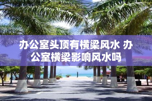 办公室头顶有横梁风水 办公室横梁影响风水吗