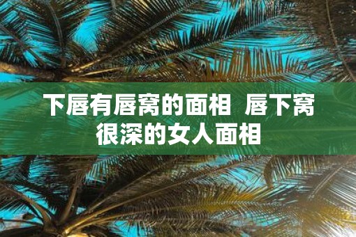 下唇有唇窝的面相  唇下窝很深的女人面相