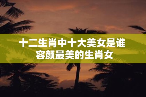 十二生肖中十大美女是谁 容颜最美的生肖女 十二生肖中十大美女是谁 容颜最美的生肖女
