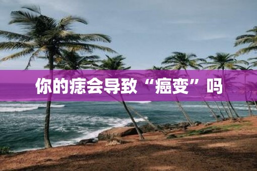 你的痣会导致“癌变”吗