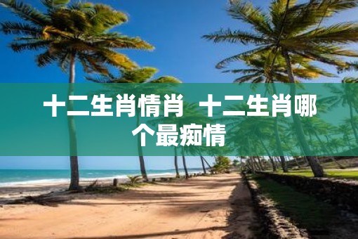 十二生肖情肖  十二生肖哪个最痴情