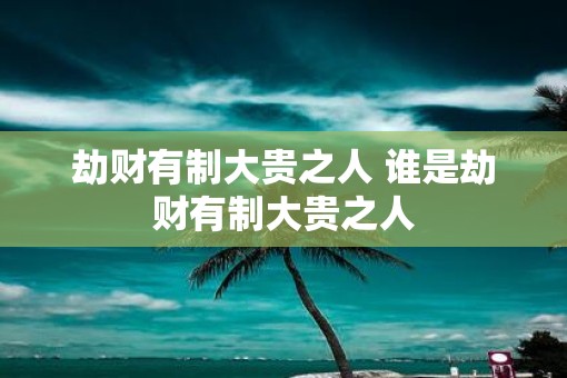 劫财有制大贵之人 谁是劫财有制大贵之人