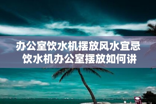 办公室饮水机摆放风水宜忌 饮水机办公室摆放如何讲究