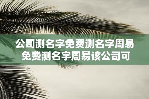 公司测名字免费测名字周易 免费测名字周易该公司可信吗