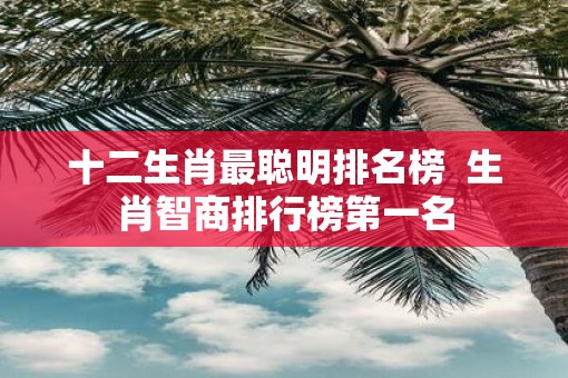 十二生肖最聪明排名榜  生肖智商排行榜第一名