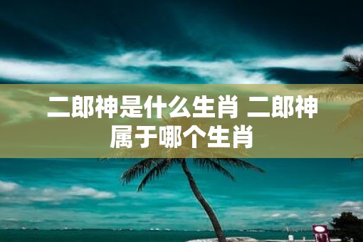 二郎神是什么生肖 二郎神属于哪个生肖