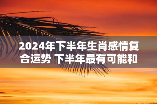 2025年下半年生肖感情复合运势 下半年最有可能和前任复合的生肖