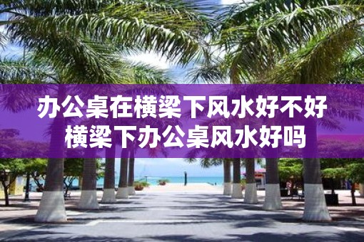 办公桌在横梁下风水好不好 横梁下办公桌风水好吗