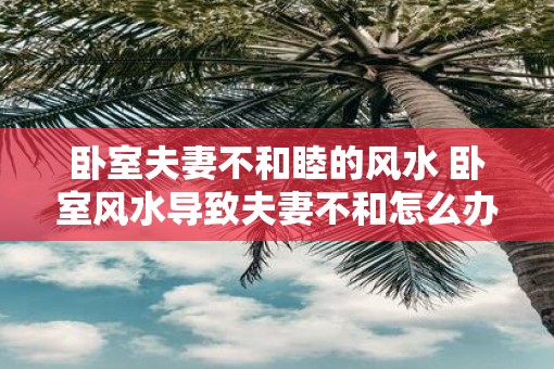 卧室夫妻不和睦的风水 卧室风水导致夫妻不和怎么办