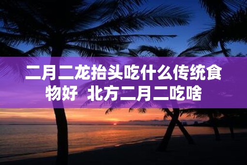 二月二龙抬头吃什么传统食物好  北方二月二吃啥