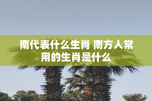南代表什么生肖 南方人常用的生肖是什么