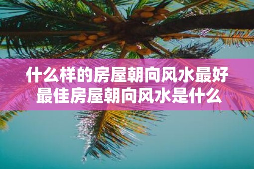 什么样的房屋朝向风水最好 最佳房屋朝向风水是什么
