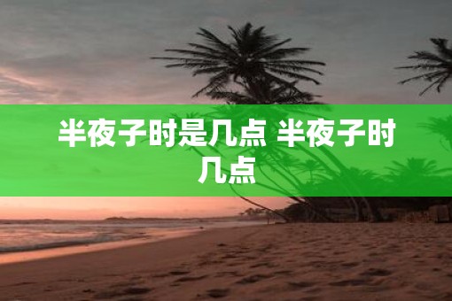 半夜子时是几点 半夜子时几点