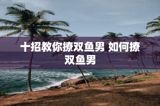 十招教你撩双鱼男 如何撩双鱼男