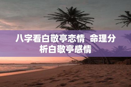 八字看白敬亭恋情  命理分析白敬亭感情