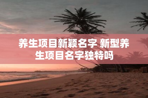 养生项目新颖名字 新型养生项目名字独特吗