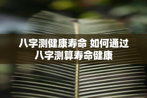 八字测健康寿命 如何通过八字测算寿命健康