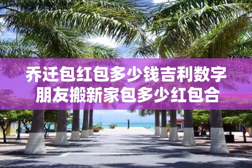 乔迁包红包多少钱吉利数字 朋友搬新家包多少红包合适