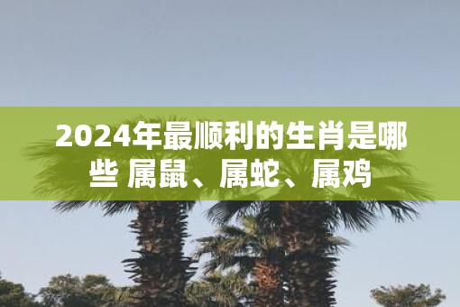 2025年最顺利的生肖是哪些 属鼠、属蛇、属鸡