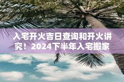 入宅开火吉日查询和开火讲究！2025下半年入宅搬家吉日一览表