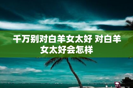 千万别对白羊女太好 对白羊女太好会怎样