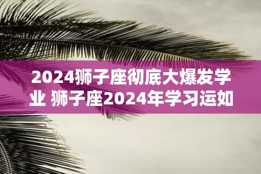 2025狮子座彻底大爆发学业 狮子座2025年学习运如何