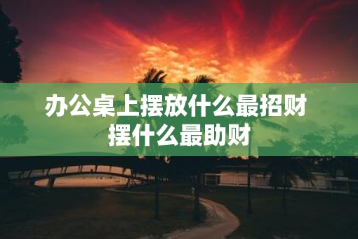 办公桌上摆放什么最招财 摆什么最助财