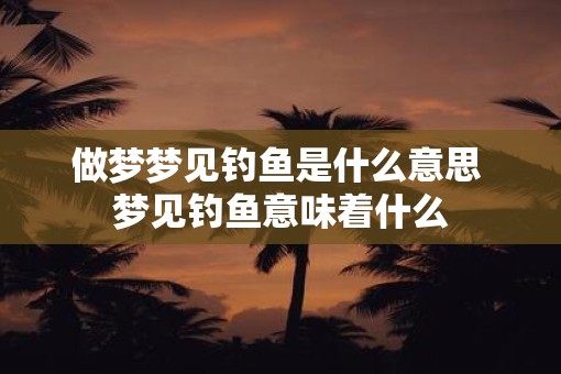 做梦梦见钓鱼是什么意思 梦见钓鱼意味着什么