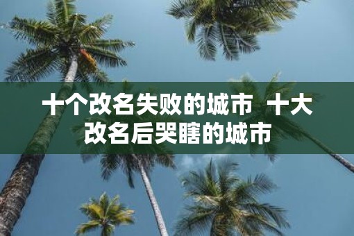 十个改名失败的城市  十大改名后哭瞎的城市