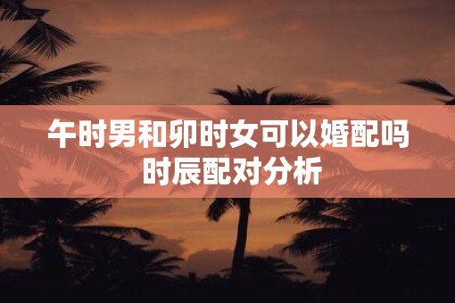 午时男和卯时女可以婚配吗 时辰配对分析