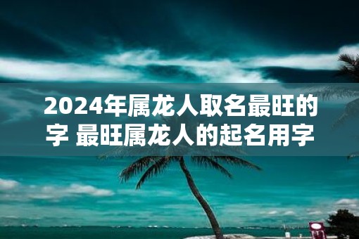 2025年属龙人取名最旺的字 最旺属龙人的起名用字