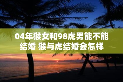 04年猴女和98虎男能不能结婚 猴与虎结婚会怎样
