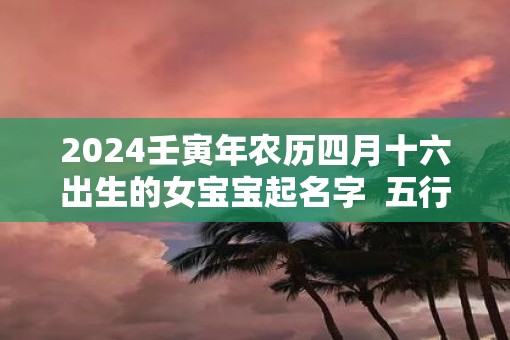 2025壬寅年农历四月十六出生的女宝宝起名字  五行缺啥