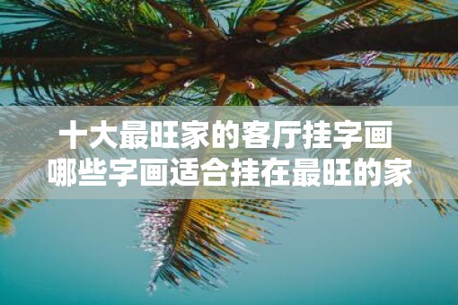 十大最旺家的客厅挂字画 哪些字画适合挂在最旺的家庭客厅