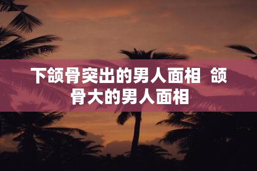 下颌骨突出的男人面相  颌骨大的男人面相