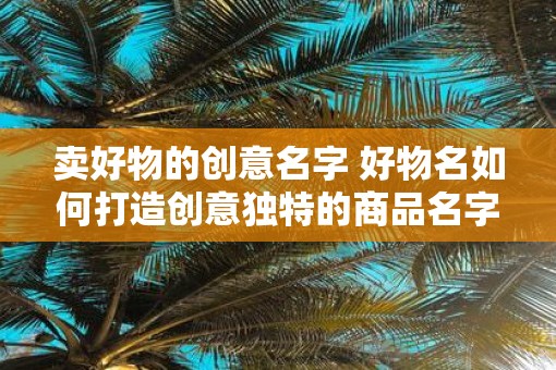 卖好物的创意名字 好物名如何打造创意独特的商品名字