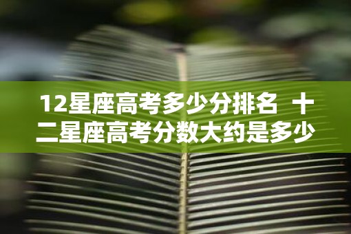 12星座高考多少分排名  十二星座高考分数大约是多少