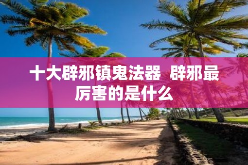十大辟邪镇鬼法器  辟邪最厉害的是什么