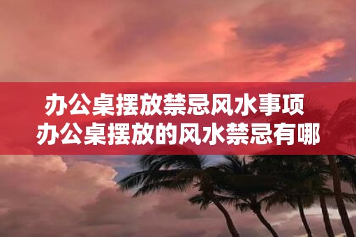 办公桌摆放禁忌风水事项 办公桌摆放的风水禁忌有哪些