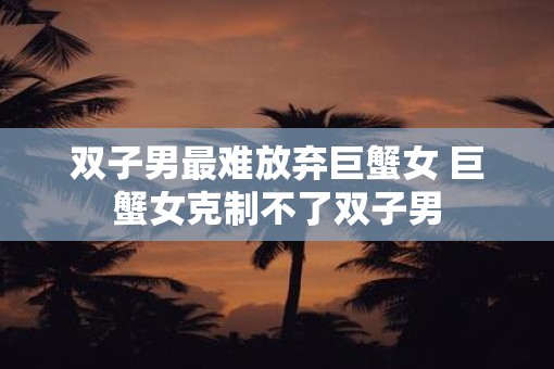 双子男最难放弃巨蟹女 巨蟹女克制不了双子男