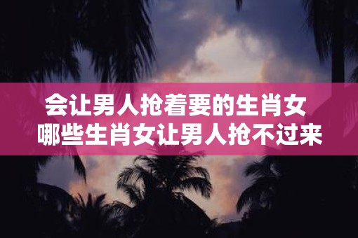 会让男人抢着要的生肖女 哪些生肖女让男人抢不过来